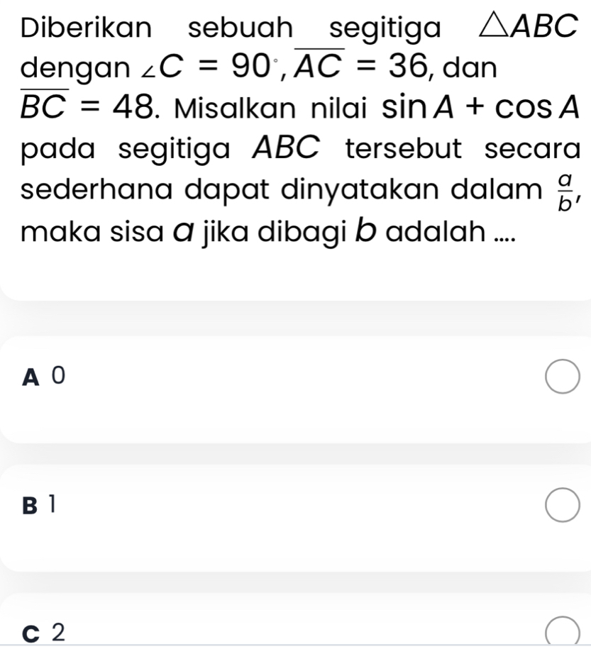 Diberikan sebuah segitiga △ ABC
dengan ∠ C=90°, overline AC=36 , dan
overline BC=48. Misalkan nilai sin A+cos A
pada segitiga ABC tersebut secara 
sederhana dapat dinyatakan dalam .  a/b , 
maka sisa ā jika dibagi b adalah ....
A0
B 1
C 2