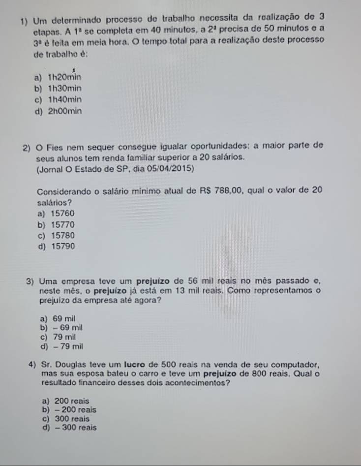 Um determinado processo de trabalho necessita da realização de 3
ctapas. A 1^a se completa em 40 minutos, a 2^1 precisa de 50 minutos e a
3° é feita em meia hora. O tempo total para a realização deste processo
de trabalho é:
a) 1h20min
b) 1h30min
c) 1h40min
d) 2h00min
2) O Fies nem sequer consegue igualar oportunidades: a maior parte de
seus alunos tem renda familiar superior a 20 salários.
(Jornal O Estado de SP, dia 05/04/2015)
Considerando o salário mínimo atual de RS 788,00, qual o valor de 20
salários?
a) 15760
b) 15770
c) 15780
d) 15790
3) Uma empresa teve um prejuízo de 56 mil reais no mês passado e,
neste mês, o prejuízo já está em 13 mil reais. Como representamos o
prejuízo da empresa até agora?
a) 69 mil
b) - 69 mil
c) 79 mil
d) - 79 mil
4) Sr. Douglas teve um lucro de 500 reais na venda de seu computador,
mas sua esposa bateu o carro e teve um prejuízo de 800 reais. Qual o
resultado financeiro desses dois acontecimentos?
a) 200 reais
b) - 200 reais
c) 300 reais
d) - 300 reais