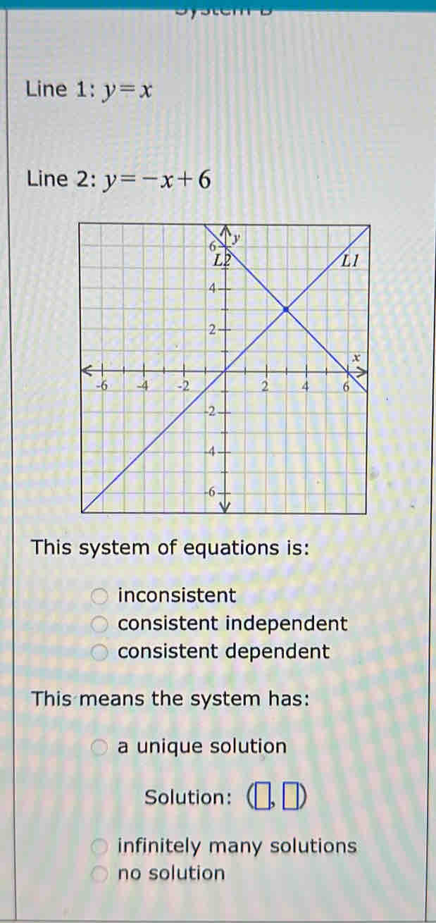 Line 1 :y=x
Line 2: y=-x+6
This system of equations is:
inconsistent
consistent independent
consistent dependent
This means the system has:
a unique solution
Solution:
infinitely many solutions
no solution