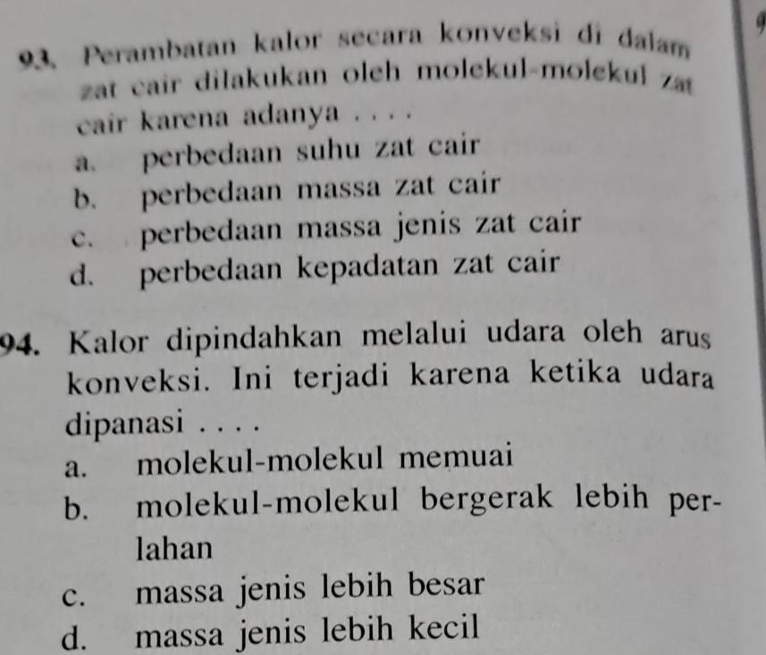 6
93. Perambatan kalor secara konveksi di dalam
zat cair dilakukan oleh molekul-molekul z
cair karena adanya . . . .
a. perbedaan suhu zat cair
b. perbedaan massa zat cair
c. perbedaan massa jenis zat cair
d. perbedaan kepadatan zat cair
94. Kalor dipindahkan melalui udara oleh arus
konveksi. Ini terjadi karena ketika udara
dipanasi . . . .
a. molekul-molekul memuai
b. molekul-molekul bergerak lebih per-
lahan
c. massa jenis lebih besar
d. massa jenis lebih kecil