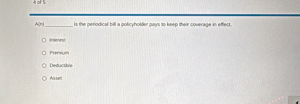 of 5
A(n) _ is the periodical bill a policyholder pays to keep their coverage in effect.
Interest
Premium
Deductible
Asset