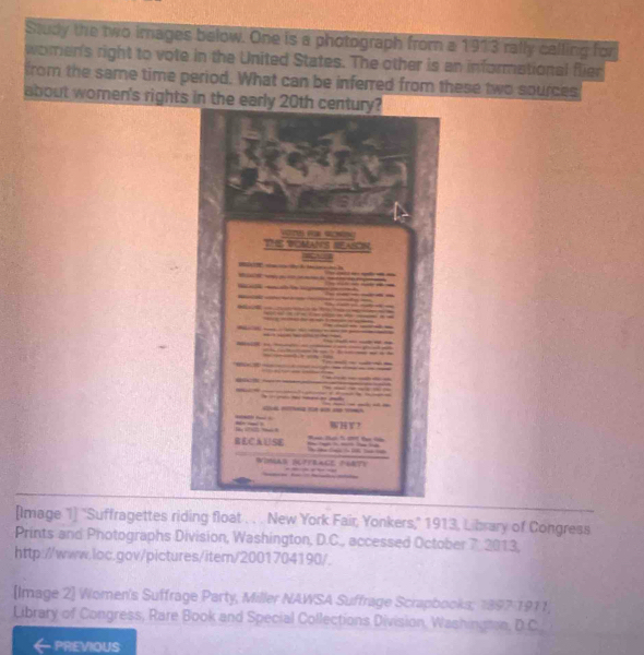 Study the two images below. One is a photograph from a 1913 rally calling for 
women's right to vote in the United States. The other is an informational flier 
from the same time period. What can be inferred from these two sources 
about wome 
[Image 1] "Suffragettes riding float . . . New York Fair, Yonkers," 1913, Library of Congress 
Prints and Photographs Division, Washington, D.C., accessed October 7. 2013, 
http://www.loc.gov/pictures/item/2001704190/. 
[Image 2] Women's Suffrage Party, Miller NAWSA Suffrage Scrapbooks; 1897-1911, 
Library of Congress, Rare Book and Special Collections Division, Washingmen, D.C. 
PREVIOUS