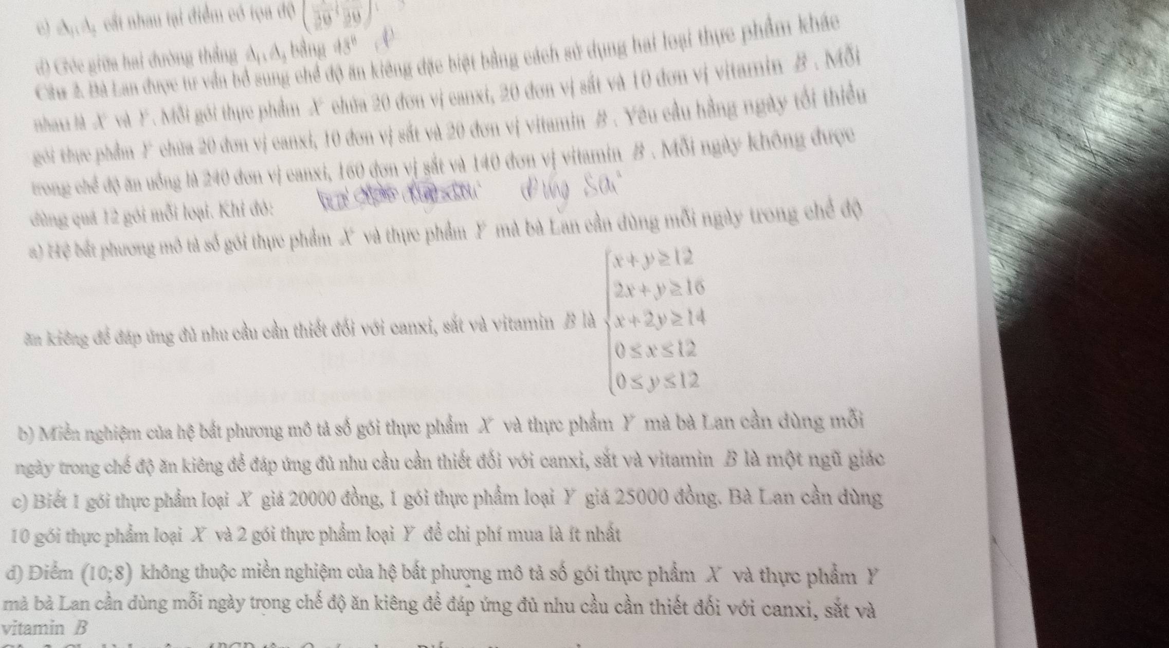 A_11A :  ct nhau tại điểm có tọa độ (30,30)
d) Géc giữa hai đường thắng A A, bằng 43^8
Câu 2. Bà Lan được tư vấn bổ sung chể độ ăn kiêng đặc biệt bằng cách sử dụng hai loại thực phẩm khác
nha là X và Y. Mỗi gới thực phẩm X chứa 20 đơn vị canxi, 20 đơn vị sắt và 10 đơn vị vitamin B . Mỗi
goi thực phẩm F chứa 20 đơn vị canxi, 10 đơn vị sắt và 20 đơn vị vitamin #. Yêu cầu hằng ngày tổi thiểu
trong chế độ ăn uống là 240 đơn vị canxi, 160 đơn vị sắt và 140 đơn vị vitamin B . Mỗi ngày không được
dùng quá 12 gói mỗi loại. Khi đỏ:
#) Hệ bất phương mô tả số gói thực phẩm X và thực phẩm Y mà bà Lan cần dùng mỗi ngày trong chế độ
ăn kiếng để đáp úng đủ nhu cầu cần thiết đối với canxi, sắt và vitamin B là beginarrayl x+y≥slant 12 2x+y≥slant 16 x+2y≥slant 14 0≤slant x≤slant 12 0≤slant y≤slant 12endarray.
b) Miền nghiệm của hệ bắt phương mô tả số gói thực phẩm X và thực phẩm Y mà bà Lan cần dùng mỗi
ngày trong chế độ ăn kiêng để đáp ứng đủ nhu cầu cần thiết đối với canxi, sắt và vitamin B là một ngũ giác
c) Biết 1 gói thực phẩm loại X giả 20000 đồng, 1 gói thực phẩm loại Y giá 25000 đồng. Bà Lan cần dùng
10 gói thực phẩm loại X và 2 gói thực phẩm loại Y đề chi phí mua là ít nhất
d) Điểm (10;8) không thuộc miền nghiệm của hệ bất phượng mô tả số gói thực phẩm X và thực phẩm Y
mà bà Lan cần dùng mỗi ngày trong chế độ ăn kiêng để đáp ứng đủ nhu cầu cần thiết đối với canxi, sắt và
vitamin B