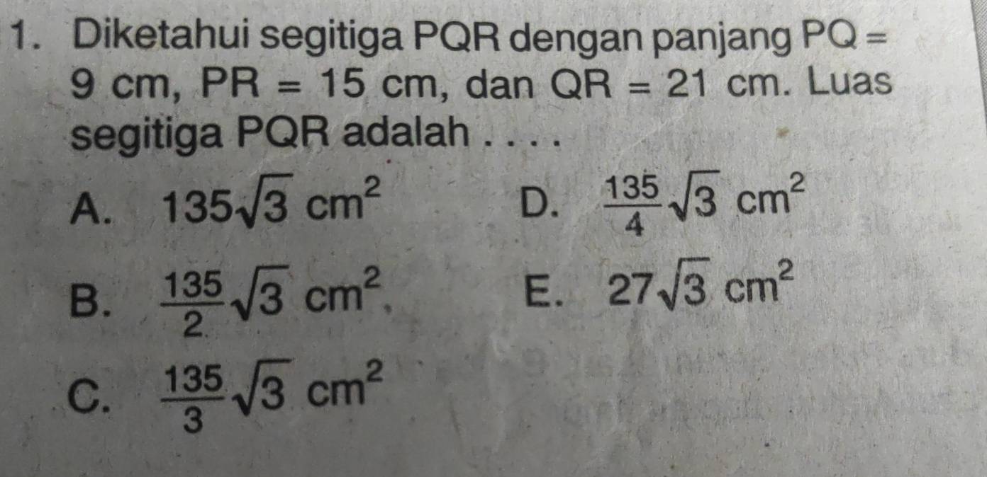 Diketahui segitiga PQR dengan panjang PQ=
9 cm, PR=15cm , dan QR=21cm. Luas
segitiga PQR adalah . . . .
A. 135sqrt(3)cm^2 D.  135/4 sqrt(3)cm^2
B.  135/2 sqrt(3)cm^2
E. 27sqrt(3)cm^2
C.  135/3 sqrt(3)cm^2