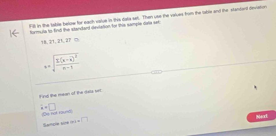 Fill in the table below for each value in this data set. Then use the values from the table and the standard deviation 
formula to find the standard deviation for this sample data set:
18, 21, 21, 27
s=sqrt(frac sumlimits (x-overline x))^2n-1
Find the mean of the data set:
overline x=□
(Do not round) 
Sample size (n)=□
Next