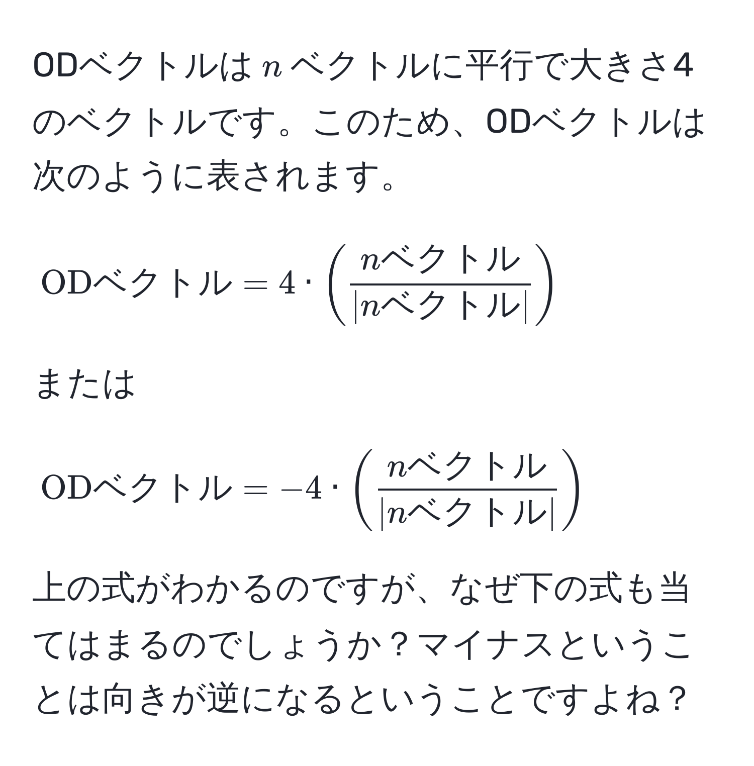 ODベクトルは$n$ベクトルに平行で大きさ4のベクトルです。このため、ODベクトルは次のように表されます。  
$$  
ODベクトル = 4 · (fracnベクトル| nベクトル |)  
$$  
または  
$$  
ODベクトル = -4 · (fracnベクトル| nベクトル |)  
$$  
上の式がわかるのですが、なぜ下の式も当てはまるのでしょうか？マイナスということは向きが逆になるということですよね？