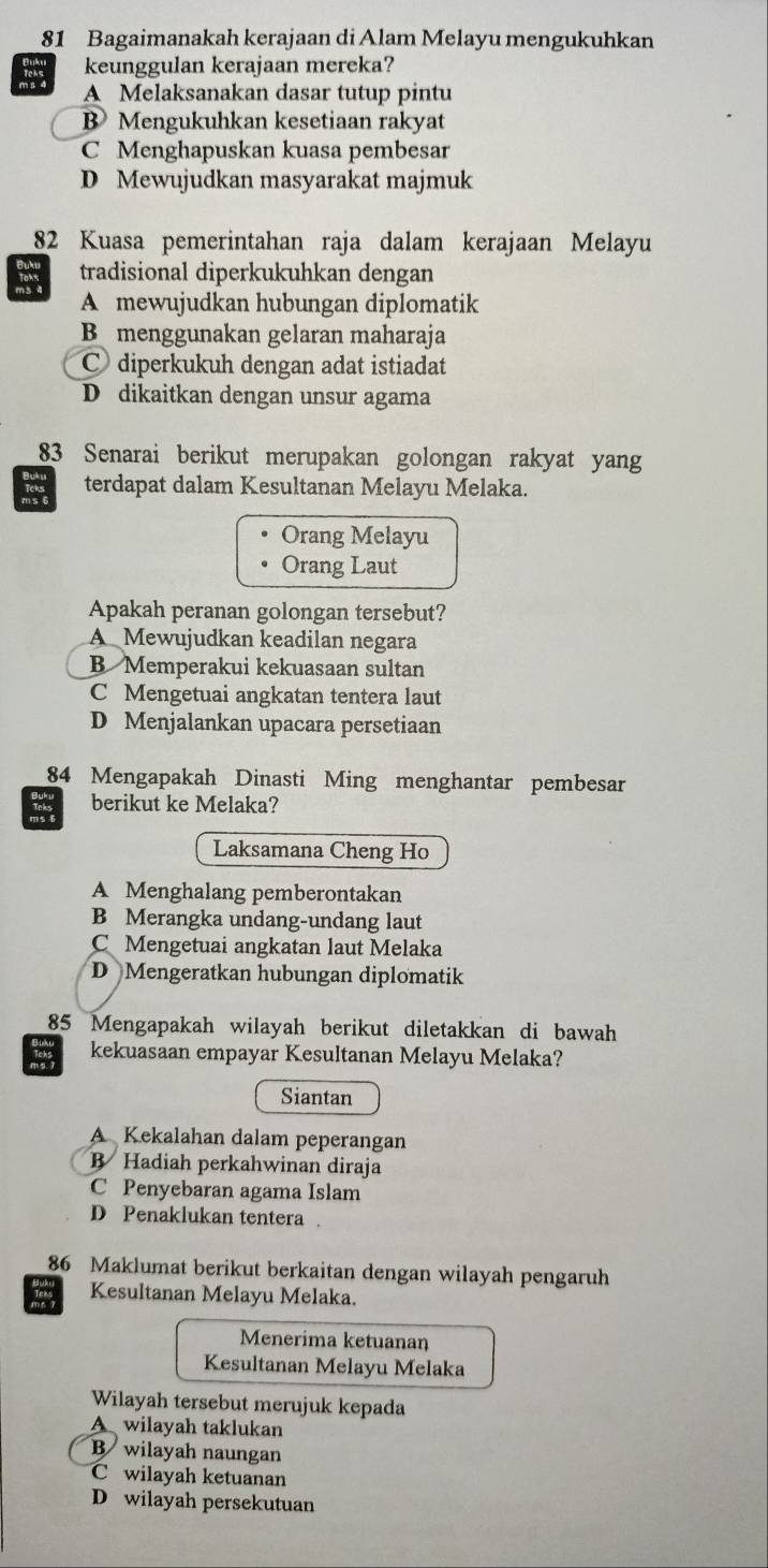 Bagaimanakah kerajaan di Alam Melayu mengukuhkan
keunggulan kerajaan mereka?
A Melaksanakan dasar tutup pintu
B Mengukuhkan kesetiaan rakyat
C Menghapuskan kuasa pembesar
D Mewujudkan masyarakat majmuk
82 Kuasa pemerintahan raja dalam kerajaan Melayu
tradisional diperkukuhkan dengan
Toms
A mewujudkan hubungan diplomatik
B menggunakan gelaran maharaja
C diperkukuh dengan adat istiadat
D dikaitkan dengan unsur agama
83 Senarai berikut merupakan golongan rakyat yang
terdapat dalam Kesultanan Melayu Melaka.
Orang Melayu
Orang Laut
Apakah peranan golongan tersebut?
A Mewujudkan keadilan negara
B Memperakui kekuasaan sultan
C Mengetuai angkatan tentera laut
D Menjalankan upacara persetiaan
84 Mengapakah Dinasti Ming menghantar pembesar
Toks berikut ke Melaka?
Laksamana Cheng Ho
A Menghalang pemberontakan
B Merangka undang-undang laut
C Mengetuai angkatan laut Melaka
D Mengeratkan hubungan diplomatik
85 Mengapakah wilayah berikut diletakkan di bawah
kekuasaan empayar Kesultanan Melayu Melaka?
Siantan
A Kekalahan dalam peperangan
B Hadiah perkahwinan diraja
C Penyebaran agama Islam
D Penaklukan tentera .
86 Maklumat berikut berkaitan dengan wilayah pengaruh
Kesultanan Melayu Melaka.
Menerima ketuanan
Kesultanan Melayu Melaka
Wilayah tersebut merujuk kepada
A wilayah taklukan
B wilayah naungan
C wilayah ketuanan
D wilayah persekutuan