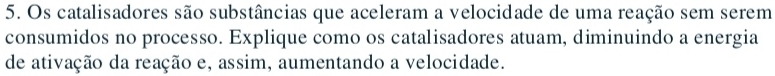 Os catalisadores são substâncias que aceleram a velocidade de uma reação sem serem 
consumidos no processo. Explique como os catalisadores atuam, diminuindo a energia 
de ativação da reação e, assim, aumentando a velocidade.