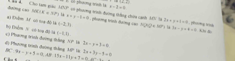 (2,2). 
l cổ phường trình là: x-2=0
Cầu 4. Cho tam giác MNP có phương trình đường thắng chứa cạnh MN là 2x+y+1=0
đường cao MK(K∈ NP) là x+y-1=0 , phương trình đường cao NQ(Q∈ MP) , phương trình 
a) Điểm M có toạ độ là (-2,3)
b) Điểm N có toạ độ là (-1,1). 
lá 3x-y+4=0 Khi đô 
c) Phương trình đường thắng NP là 2x-y+3=0. 
d) Phương trình đường thắng MP là: 
Câu 5 BC:9x-y+5=0, AB:15x-11y+7=0:AC : 2x+3y-5=0