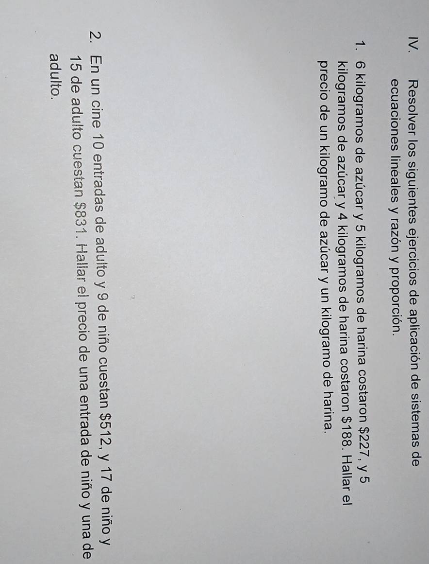 Resolver los siguientes ejercicios de aplicación de sistemas de 
ecuaciones lineales y razón y proporción. 
1. 6 kilogramos de azúcar y 5 kilogramos de harina costaron $227, y 5
kilogramos de azúcar y 4 kilogramos de harina costaron $188. Hallar el 
precio de un kilogramo de azúcar y un kilogramo de harina. 
2. En un cine 10 entradas de adulto y 9 de niño cuestan $512, y 17 de niño y
15 de adulto cuestan $831. Hallar el precio de una entrada de niño y una de 
adulto.