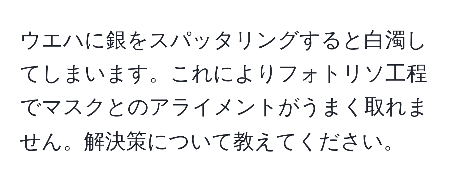 ウエハに銀をスパッタリングすると白濁してしまいます。これによりフォトリソ工程でマスクとのアライメントがうまく取れません。解決策について教えてください。