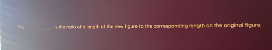 The_ is the ratio of a length of the new figure to the corresponding length on the original figure.