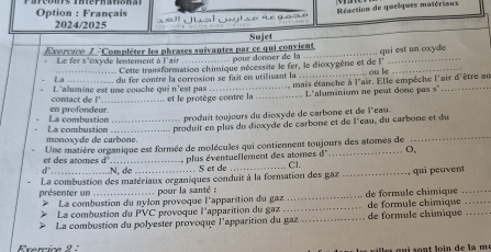 Option : Français 
Réaction de quelques matériaux 
2024/2025 
Sujet 
Exorcico 7 'Compléter les phrases suivantes par ce qui convient qui est un oxyde 
pour donner de la 
Le fer s'oxyde lentement à l'air Cette transformation chimique nécessite le fer, le dioxygène et de l''_ 
_ 
_La_ du fer contre la corrosion se fait en utilisant la _. ou le 
mais étanche à l'air. Elle empêche l'air d'être au 
contact de !' L'alumine est une couche qui n'est pas et le protège contre la _L. L'aluminium ne peut donc pas s 
produit toujours du dioxyde de carbone et de l'eau 
La combustion en profondeur. 
monoxyde de carbone La combustion produit en plus du dioxyde de carbone et de l'eau, du carbone et du 
et des atomes d Une matière organique est formée de molécules qui contiennent toujours des atomes de
d° o, 
d N. de plus éventuellement des atomes Cl. 
. S et de 
présenter un La combustion des matériaux organiques conduit à la formation des gaz _qui peuvent_ 
pour la santé : 
La combustion du nylon provoque l'apparition du gaz _de formule chimique 
La combustion du PVC provoque l'apparition du gaz 
La combustion du polyester provoque l'apparition du gaz _de formule chimique de formule chímique_ 
Exercice 2