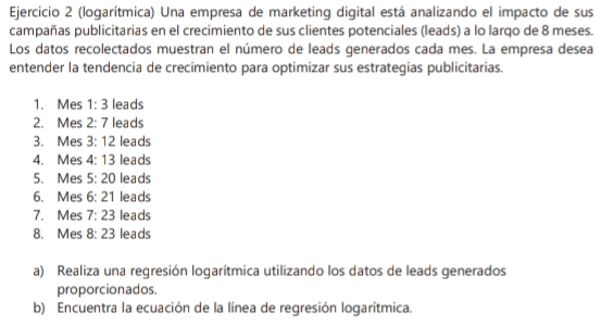 (logarítmica) Una empresa de marketing digital está analizando el impacto de sus 
campañas publicitarias en el crecimiento de sus clientes potenciales (leads) a lo larqo de 8 meses. 
Los datos recolectados muestran el número de leads generados cada mes. La empresa desea 
entender la tendencia de crecimiento para optimizar sus estrategias publicitarias. 
1. Mes 1:3 leads 
2. Mes 2:7 leads 
3. Mes 3:12 leads 
4. Mes 4:13 leads 
5. Mes 5:20 leads 
6. Mes 6:21 leads 
7. Mes 7:23 leads 
8. Mes 8:23 leads 
a) Realiza una regresión logarítmica utilizando los datos de leads generados 
proporcionados 
b) Encuentra la ecuación de la línea de regresión logarítmica.