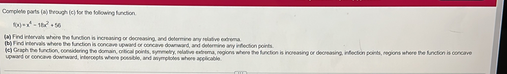 Complete parts (a) through (c) for the following function.
f(x)=x^4-18x^2+56
(a) Find intervals where the function is increasing or decreasing, and determine any relative extrema 
(b) Find intervals where the function is concave upward or concave downward, and determine any inflection points. 
(c) Graph the function, considering the domain, critical points, symmetry, relative extrema, regions where the function is increasing or decreasing, inflection points, regions where the function is concave 
upward or concave downward, intercepts where possible, and asymptotes where applicable.