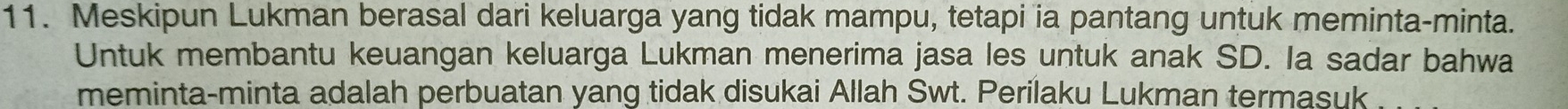 Meskipun Lukman berasal dari keluarga yang tidak mampu, tetapi ia pantang untuk meminta-minta. 
Untuk membantu keuangan keluarga Lukman menerima jasa les untuk anak SD. Ia sadar bahwa 
meminta-minta adalah perbuatan yang tidak disukai Allah Swt. Perilaku Lukman termasuk