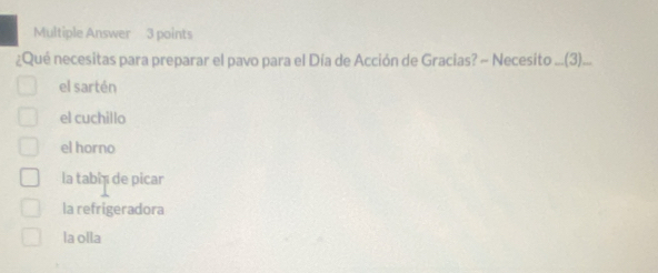 Multiple Answer 3 points
¿Qué necesitas para preparar el pavo para el Día de Acción de Gracias? ~ Necesito ...(3)..
el sartén
el cuchillo
el horno
la tabi de picar
la refrigeradora
la olla