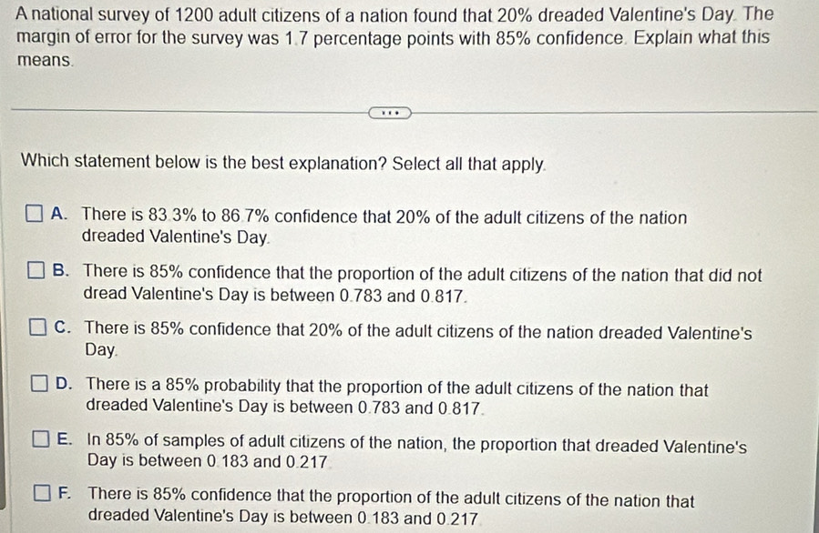 A national survey of 1200 adult citizens of a nation found that 20% dreaded Valentine's Day. The
margin of error for the survey was 1.7 percentage points with 85% confidence. Explain what this
means.
Which statement below is the best explanation? Select all that apply.
A. There is 83.3% to 86.7% confidence that 20% of the adult citizens of the nation
dreaded Valentine's Day.
B. There is 85% confidence that the proportion of the adult citizens of the nation that did not
dread Valentine's Day is between 0.783 and 0.817.
C. There is 85% confidence that 20% of the adult citizens of the nation dreaded Valentine's
Day.
D. There is a 85% probability that the proportion of the adult citizens of the nation that
dreaded Valentine's Day is between 0.783 and 0.817.
E. In 85% of samples of adult citizens of the nation, the proportion that dreaded Valentine's
Day is between 0.183 and 0.217
F. There is 85% confidence that the proportion of the adult citizens of the nation that
dreaded Valentine's Day is between 0.183 and 0.217