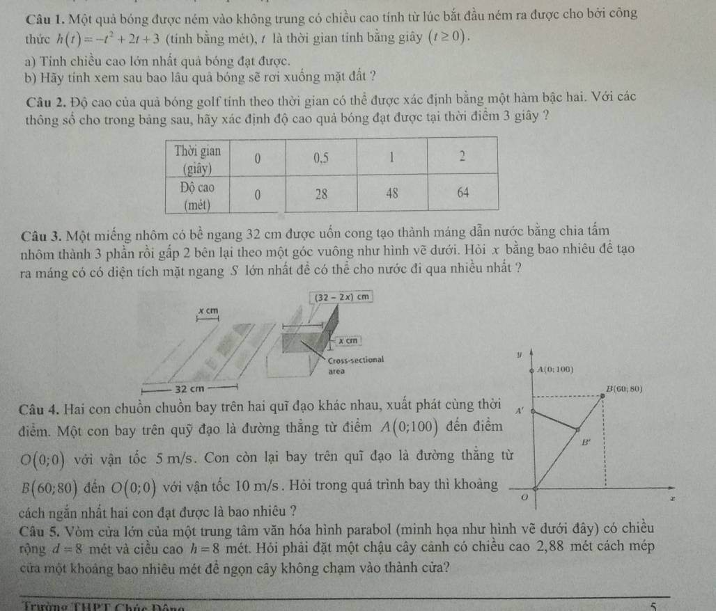 Một quả bóng được ném vào không trung có chiều cao tính từ lúc bắt đầu ném ra được cho bởi công
thức h(t)=-t^2+2t+3 (tính bằng mét), / là thời gian tính bằng giây (t≥ 0).
a) Tính chiều cao lớn nhất quả bóng đạt được.
b) Hãy tính xem sau bao lâu quả bóng sẽ rơi xuống mặt đất ?
Câu 2. Độ cao của quả bóng golf tính theo thời gian có thể được xác định bằng một hàm bậc hai. Với các
thông số cho trong bảng sau, hãy xác định độ cao quả bóng đạt được tại thời điểm 3 giây ?
Câu 3. Một miếng nhôm có bề ngang 32 cm được uốn cong tạo thành máng dẫn nước bằng chia tấm
nhôm thành 3 phần rồi gấp 2 bên lại theo một góc vuông như hình vẽ dưới. Hỏi x bằng bao nhiêu để tạo
ra máng có có diện tích mặt ngang S lớn nhất đề có thể cho nước đi qua nhiều nhất ?
(32 - 2x)cm
x cm
x cm
Cross-sectional 
area
32 cm 
Câu 4. Hai con chuồn chuồn bay trên hai quĩ đạo khác nhau, xuất phát cùng thờ
điểm. Một con bay trên quỹ đạo là đường thẳng từ điểm A(0;100) đến điể
O(0;0) với vận tốc 5m/s. Con còn lại bay trên quĩ đạo là đường thẳng
B(60;80) đến O(0;0) với vận tốc 10 m/s . Hỏi trong quá trình bay thì khoảng
cách ngắn nhất hai con đạt được là bao nhiêu ?
Câu 5. Vòm cửa lớn của một trung tâm văn hóa hình parabol (minh họa như hình vẽ dưới đây) có chiều
rộng d=8 mét và ciều cao h=8 mét. Hỏi phải đặt một chậu cây cảnh có chiều cao 2,88 mét cách mép
cửa một khoảng bao nhiêu mét đề ngọn cây không chạm vào thành cửa?
Trưàng THPT Chúc Đô
5