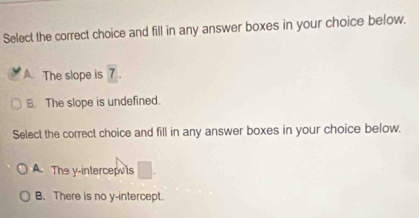 Select the correct choice and fill in any answer boxes in your choice below.
The slope is 7.
B The slope is undefined.
Select the correct choice and fill in any answer boxes in your choice below.
A The y -intercep s
B. There is no y-intercept.