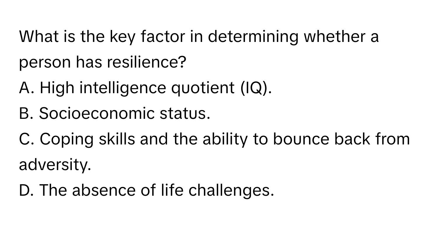 What is the key factor in determining whether a person has resilience?
A. High intelligence quotient (IQ).
B. Socioeconomic status.
C. Coping skills and the ability to bounce back from adversity.
D. The absence of life challenges.