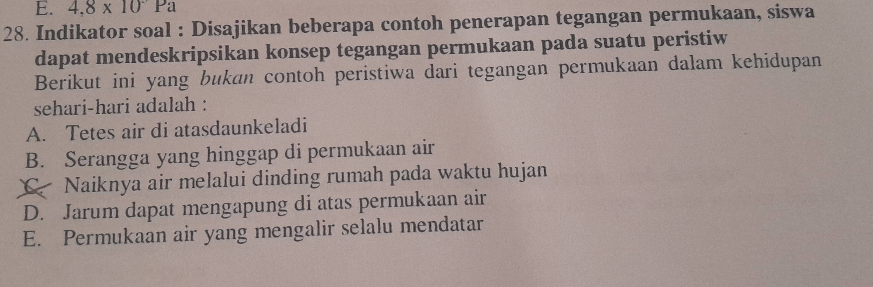 4,8* 10Pa
28. Indikator soal : Disajikan beberapa contoh penerapan tegangan permukaan, siswa
dapat mendeskripsikan konsep tegangan permukaan pada suatu peristiw
Berikut ini yang bukan contoh peristiwa dari tegangan permukaan dalam kehidupan
sehari-hari adalah :
A. Tetes air di atasdaunkeladi
B. Serangga yang hinggap di permukaan air
Naiknya air melalui dinding rumah pada waktu hujan
D. Jarum dapat mengapung di atas permukaan air
E. Permukaan air yang mengalir selalu mendatar