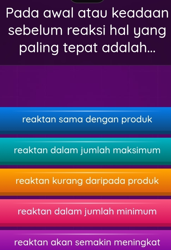 Pada awal atau keadaan
sebelum reaksi hal yang
paling tepat adalah...
reaktan sama dengan produk
reaktan dalam jumlah maksimum
reaktan kurang daripada produk
reaktan dalam jumlah minimum
reaktan akan semakin meningkat