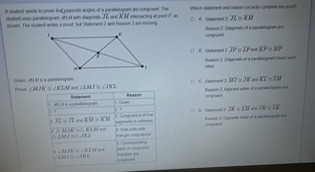 A student needs to prove the opposite angles of a paralletogram are congruent. The Which statement and reason correctly complete the proot?
student uses parallelogram JKLM with diagonals JD and KM intersecting at point P, as A Statement 2 overline JL≌ overline KM
shown. The student writes a proof, but Statement 2 and Reason 2 are missing
Reason 2. Diagonals of a parallelogram are
congruent
B. Statement 2 overline JP≌ overline LP and overline KP≌ overline MP
Reason 2: Diagonials of a parallelogram bisect each
other
Given JKLM is a parallelogram. 2overline MJ≌ overline JK and overline KL≌ overline LM
C. Statement 2
Prove ∠ MJK≌ ∠ KLM and ∠ LMJ≌ ∠ JKL
Statement Reason Reason 2: Adjacent sides of a parailelogram are
congruent
1 JKLM is a parallelogram 1. Given
2 7
27 D Statement 2 overline JK≌ overline LM and overline JM≌ overline LK
3 overline JL≌ overline JL and overline KM≌ overline KM 3. Congruence of line
segments is reflexive Reason 2 Opposite sides of a parallelogram are
A △ MJK≌ △ KLM and 4 Side-side-side congruent
△ LMJ≌ △ JKL trangle congruence
5. Corresponding
6 ∠ MJK≌ ∠ KLM and parts of congruent
∠ LMJ≌ ∠ JKL trangles are
congruent