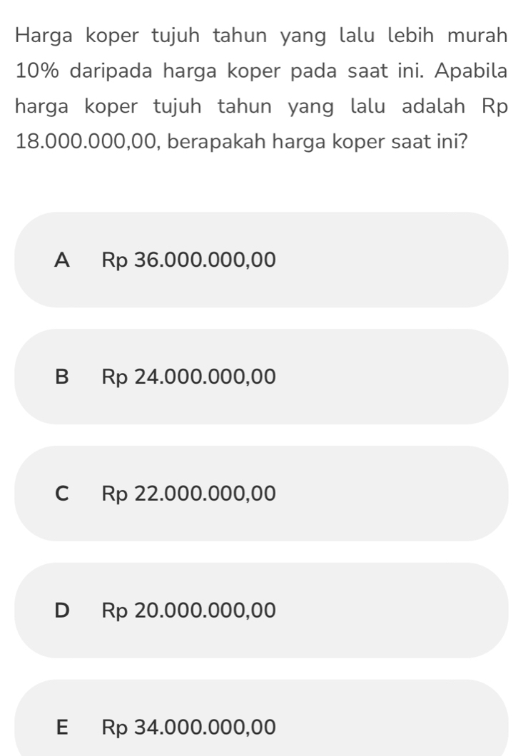 Harga koper tujuh tahun yang lalu lebih murah
10% daripada harga koper pada saat ini. Apabila
harga koper tujuh tahun yang lalu adalah Rp
18.000.000,00, berapakah harga koper saat ini?
A Rp 36.000.000,00
B Rp 24.000.000,00
C Rp 22.000.000,00
D Rp 20.000.000,00
E Rp 34.000.000,00