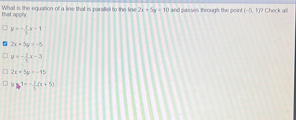 What is the equation of a line that is parallel to the line 2x+5y=10 and passes through the point (-5,1) ? Check all
that apply.
y=- 2/5 x-1
2x+5y=-5
y=- 2/5 x-3
2x+5y=-15
y-1=- 2/5 (x+5)