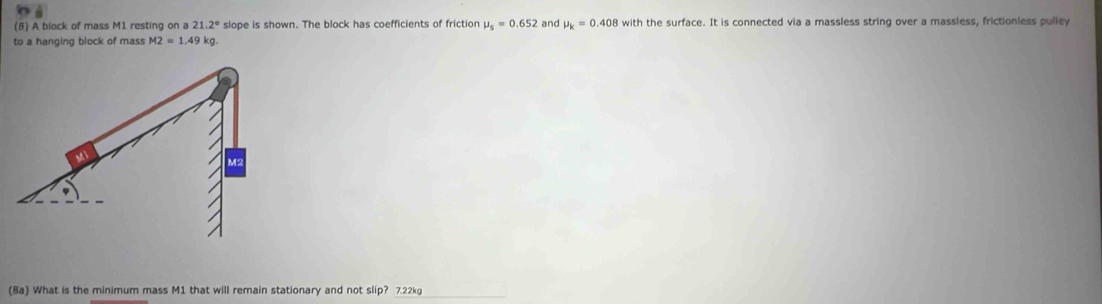 (8) A block of mass M1 resting on a 21.2° slope is shown. The block has coefficients of friction mu _s=0.652 and mu _k=0.408 with the surface. It is connected via a massless string over a massless, frictionless pulley 
to a hanging block of mass M2=1.49 kg. 
(8a) What is the minimum mass M1 that will remain stationary and not slip? 7.22kg