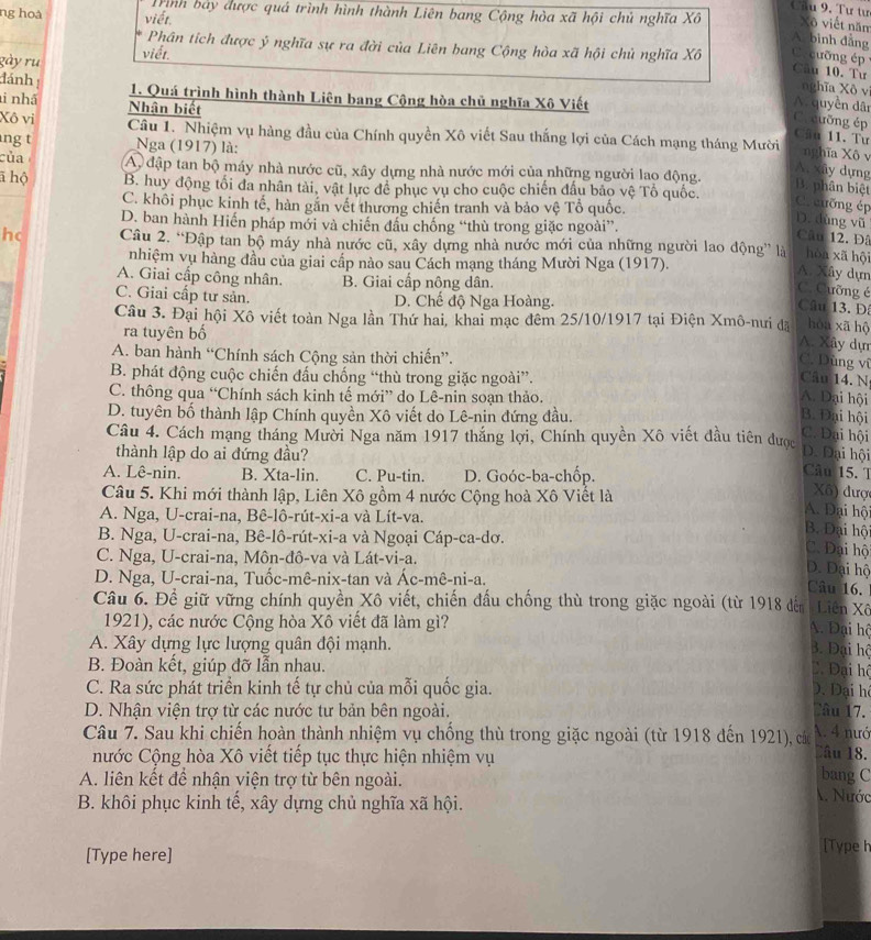 ng hoà viết.
Trình bảy được quá trình hình thành Liên bang Cộng hòa xã hội chủ nghĩa Xô Xã viết năm
A bình đẳng
Phân tích được ý nghĩa sự ra đời của Liên bang Cộng hòa xã hội chủ nghĩa Xô C a cuỡng ép 
gày ru viết
Câu 10. Tư
nghĩa Xô vi
đánh 1. Quá trình hình thành Liên bang Cộng hòa chủ nghĩa Xô Viết
i nhã Nhận biết
A. quyền dân
C.cưỡng ép Cầu 11. Tư
Xô vi  Câu 1. Nhiệm vụ hàng đầu của Chính quyền Xô viết Sau thắng lợi của Cách mạng tháng Mười nghĩa Xô v
ng t Nga (1917) là:
của A đập tan bộ máy nhà nước cũ, xây dựng nhà nước mới của những người lao động.
A. xây dựng
ā hộ B. huy động tối đa nhân tài, vật lực để phục vụ cho cuộc chiến đấu bảo vệ Tổ quốc.
B. phân biệt
C. khôi phục kinh tế, hàn gắn vết thương chiến tranh và bảo vệ Tổ quốc.
C. cưỡng ép D. dùng vũ
D. ban hành Hiến pháp mới và chiến đầu chống “thù trong giặc ngoài”.
Câu 12. Đâ
hc Câu 2. “Đập tan bộ máy nhà nước cũ, xây dựng nhà nước mới của những người lao động” là hòn xā hội
nhiệm vụ hàng đầu của giai cấp nào sau Cách mạng tháng Mười Nga (1917).
A. Xây dựn
A. Giai cấp công nhân. B. Giai cấp nông dân.
C. Cưỡng é
C. Giai cấp tư sản. D. Chế độ Nga Hoàng.
Câu 13. Đ
Câu 3. Đại hội Xô viết toàn Nga lần Thứ hai, khai mạc đêm 25/10/1917 tại Điện Xmô-nưi đã hòu xā hộ
ra tuyên bố
A. Xây dự
A. ban hành “Chính sách Cộng sản thời chiến”.
C. Dùng vũ
B. phát động cuộc chiến đấu chống “thù trong giặc ngoài”.
Câu 14. N
C. thông qua “Chính sách kinh tế mới” do Lê-nin soạn thảo. A. Dại hội
D. tuyên bố thành lập Chính quyền Xô viết do Lê-nin đứng đầu. B. Đại hội
Câu 4. Cách mạng tháng Mười Nga năm 1917 thắng lợi, Chính quyền Xô viết đầu tiên được
C. Đại hội
thành lập do ai đứng đầu?
D. Đại hội
A. Lê-nin. B. Xta-lin. C. Pu-tin. D. Goóc-ba-chốp.
Câu 15. T
Câu 5. Khi mới thành lập, Liên Xô gồm 4 nước Cộng hoà Xô Viết là
Xã) đượ
A. Nga, U-crai-na, Bê-lô-rút-xi-a và Lít-va.
A. Đại hộ
B. Nga, U-crai-na, Bê-lô-rút-xi-a và Ngoại Cáp-ca-dơ.
B. Đại hộ
C. Nga, U-crai-na, Môn-đô-va và Lát-vi-a.
C. Đại hộ
D. Đại hộ
D. Nga, U-crai-na, Tuốc-mê-nix-tan và Ác-mê-ni-a.
Câu 16.
Câu 6. Để giữ vững chính quyền Xô viết, chiến đấu chống thù trong giặc ngoài (từ 1918 đến Liên Xô
1921), các nước Cộng hòa Xô viết đã làm gì?
A. Đại hộ
A. Xây dựng lực lượng quân đội mạnh.
B. Đại hộ
B. Đoàn kết, giúp đỡ lẫn nhau.
Đ. Đại hộ
C. Ra sức phát triển kinh tế tự chủ của mỗi quốc gia. D. Đại hệ
D. Nhận viện trợ từ các nước tư bản bên ngoài. Câu 17.
A. 4 nướ
Câu 7. Sau khi chiến hoàn thành nhiệm vụ chống thù trong giặc ngoài (từ 1918 đến 1921), các Dâu 18.
nước Cộng hòa Xô viết tiếp tục thực hiện nhiệm vụ bang C
A. liên kết để nhận viện trợ từ bên ngoài. A. Nước
B. khôi phục kinh tế, xây dựng chủ nghĩa xã hội.
[Type here]
[Type h