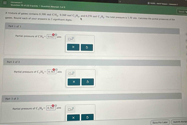 Momework 7 
) A) ALEKS - Cavid Vasqunz - Homework F 
Question 15 of 22 (1 point) ! Question Attempt; 1 of 3 
David 
A mixture of gases contains 0.300 mol CH_4 , 0.260 mol C_2H_6, and 0.270 mol C_3H_8. The total pressure is 1.50 alm. Calculate the partial pressures of the 
gases. Round each of your answers to 3 significant digits. 
Part 1 of 3 
Partial pressure of CH_4=0.625atm □ 
× 
Part 2 of 3 
Partial pressure of C_2H_6= 0.563 atm □ .sqrt(□ )
× 5 
Part 3 of 3 
Partial pressure of C_3H_8=0.563 atm □ .∈fty^(□)
× 
Save For Later Submit Assig