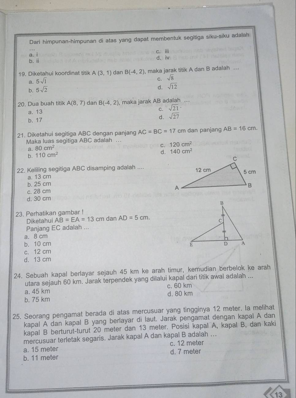 Dari himpunan-himpunan di atas yang dapat membentuk segitiga siku-siku adalah
C. iii
a. i
d. iv
b. ii
19. Diketahui koordinat titik A(3,1) dan B(-4,2) , maka jarak titik A dan B adalah .
a. 5sqrt(1)
C. sqrt(8)
b. 5sqrt(2)
d. sqrt(12)
20. Dua buah titik A(8,7) dan B(-4,2) , maka jarak AB adalah
a. 13
C. sqrt(21)·
b. 17
d. sqrt(27)
21. Diketahui segitiga ABC dengan panjang AC=BC=17 cm dan panjang AB=16cm.
Maka luas segitiga ABC adalah …
C. 120cm^2
a. 80cm^2
b. 110cm^2
d. 140cm^2
22. Keliling segitiga ABC disamping adalah ....
a. 13 cm
b. 25 cm
c. 28 cm
d. 30 cm
23. Perhatikan gambar !
Diketahui AB=EA=13cm dan AD=5cm.
Panjang EC adalah ...
a. 8 cm
b. 10 cm
c. 12 cm
d. 13 cm
24. Sebuah kapal berlayar sejauh 45 km ke arah timur, kemudian berbelok ke arah
utara sejauh 60 km. Jarak terpendek yang dilalui kapal dari titik awal adalah ...
c. 60 km
a. 45 km
d. 80 km
b. 75 km
25. Seorang pengamat berada di atas mercusuar yang tingginya 12 meter. Ia melihat
kapal A dan kapal B yang berlayar di laut. Jarak pengamat dengan kapal A dan
kapal B berturut-turut 20 meter dan 13 meter. Posisi kapal A, kapal B, dan kaki
mercusuar terletak segaris. Jarak kapal A dan kapal B adalah ...
a. 15 meter c. 12 meter
b. 11 meter d. 7 meter
13