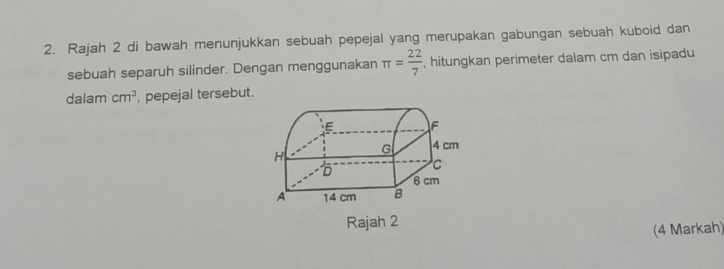 Rajah 2 di bawah menunjukkan sebuah pepejal yang merupakan gabungan sebuah kuboid dan 
sebuah separuh silinder. Dengan menggunakan π = 22/7  , hitungkan perimeter dalam cm dan isipadu 
dalam cm^3 , pepejal tersebut. 
Rajah 2 
(4 Markah)