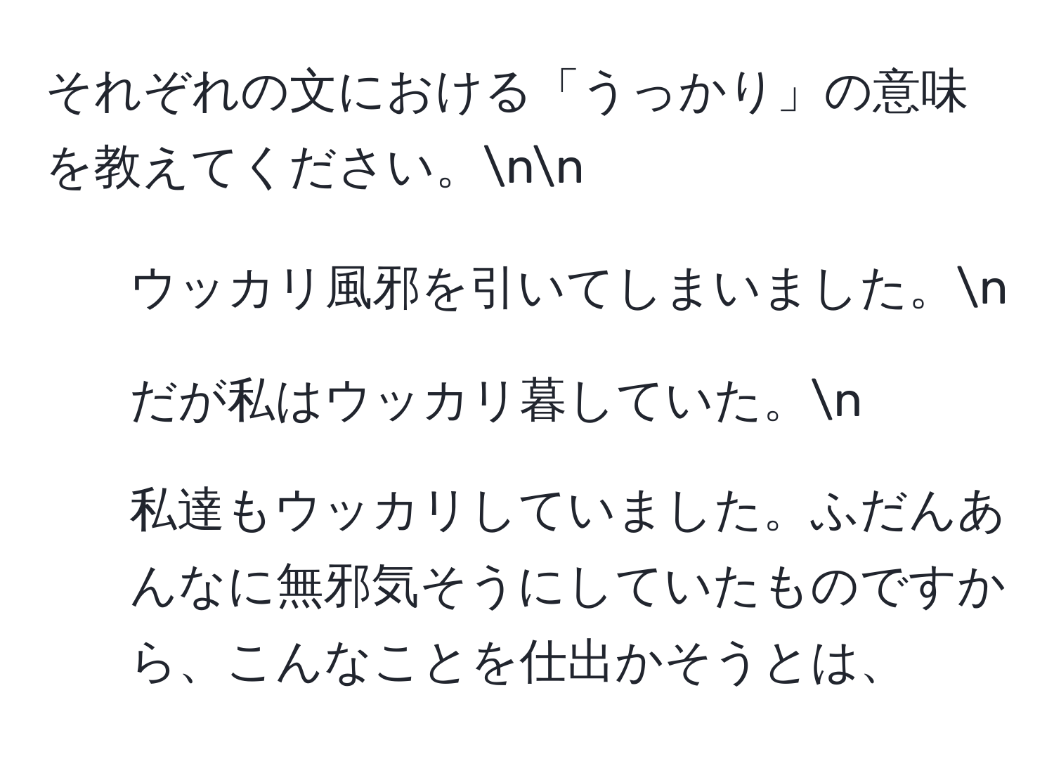 それぞれの文における「うっかり」の意味を教えてください。nn
1. ウッカリ風邪を引いてしまいました。n
2. だが私はウッカリ暮していた。n
3. 私達もウッカリしていました。ふだんあんなに無邪気そうにしていたものですから、こんなことを仕出かそうとは、