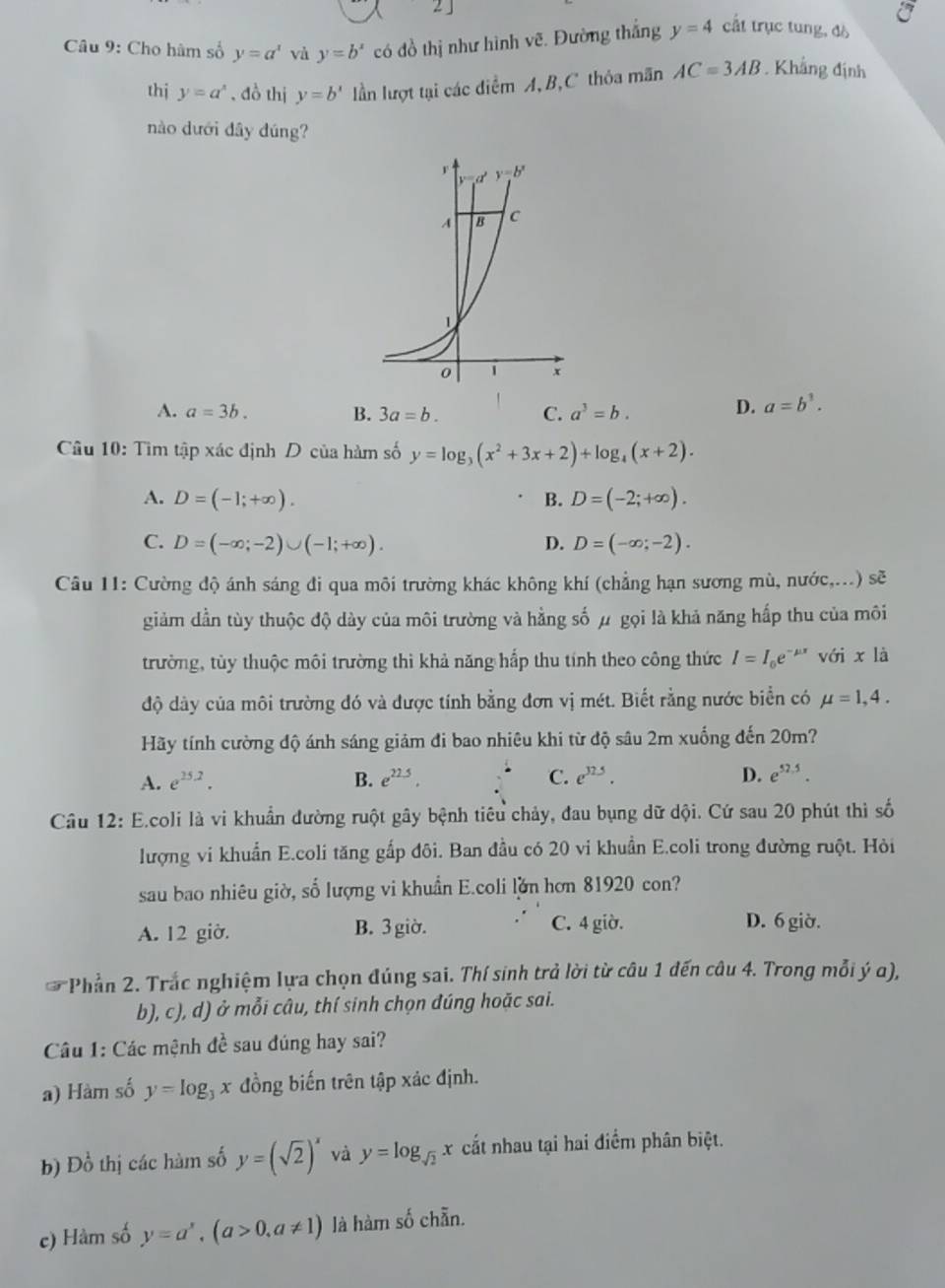 2 」
Câu 9: Cho hâm số y=a^x và y=b^x có đồ thị như hình vẽ. Đường thắng y=4 cất trục tung, đò
thị y=a^x , đồ thị y=b^x lần lượt tại các diểm A, B,C thỏa mãn AC=3AB. Khắng định
nào dưới dây dúng?
A. a=3b. B. 3a=b. C. a^3=b. D. a=b^3.
Câu 10: Tìm tập xác định D của hàm số y=log _3(x^2+3x+2)+log _4(x+2).
A. D=(-1;+∈fty ). B. D=(-2;+∈fty ).
C. D=(-∈fty ;-2)∪ (-1;+∈fty ). D. D=(-∈fty ;-2).
Câu 11: Cường độ ánh sáng đi qua môi trường khác không khí (chẳng hạn sương mù, nước,...) sẽ
giảm dần tùy thuộc độ dày của môi trường và hằng số μ gọi là khả năng hấp thu của môi
trường, tùy thuộc môi trường thi khả năng hấp thu tính theo công thức I=I_0e^(-mu x) với x là
độ dây của môi trường đó và được tính bằng đơn vị mét. Biết rằng nước biển có mu =1,4.
Hãy tính cường độ ánh sáng giảm đi bao nhiêu khi từ độ sâu 2m xuống đến 20m?
A. e^(25.2). B. e^(22.5). C. e^(32.5). D. e^(52.5).
Câu 12: E.coli là vi khuẩn đường ruột gây bệnh tiêu chảy, đau bụng dữ dội. Cứ sau 20 phút thì số
lượng vi khuẩn E.coli tăng gấp đôi. Ban đầu có 20 vi khuẩn E.coli trong đường ruột. Hỏi
sau bao nhiêu giờ, số lượng vi khuẩn E.coli lờn hơn 81920 con?
A. 12 giờ. B. 3 giờ. C. 4 giờ. D. 6 giờ.
*Phần 2. Trắc nghiệm lựa chọn đúng sai. Thí sinh trả lời từ câu 1 đến câu 4. Trong mỗi ý α),
b), c), d) ở mỗi câu, thí sinh chọn đúng hoặc sai.
Câu 1: Các mệnh đề sau đúng hay sai?
a) Hàm số y=log _3x đồng biến trên tập xác định.
b) Đồ thị các hàm số y=(sqrt(2))^x và y=log _sqrt(2)x cất nhau tại hai điểm phân biệt.
c) Hàm số y=a^x,(a>0,a!= 1) là hàm số chẵn.