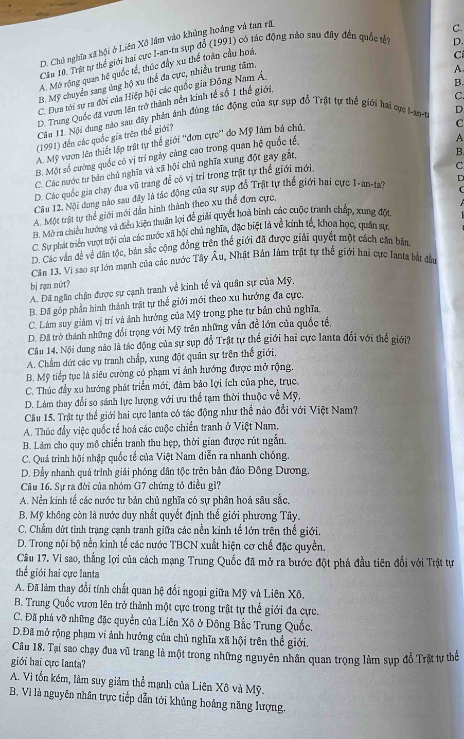 D. Chủ nghĩa xã hội ở Liên Xô lâm vào khủng hoảng và tan rã
C.
C
Câu 10. Trật tự thế giới hai cực I-an-ta sụp đổ (1991) có tác động nào sau đây đến quốc tế?
A.
A. Mở rộng quan hệ quốc tế, thúc đầy xu thế toàn cầu hoá.
C. Đưa tới sự ra đời của Hiệp hội các quốc gia Đông Nam Á. D.
B. Mỹ chuyển sang ủng hộ xu thế đa cực, nhiều trung tâm.
B.
D. Trung Quốc đã vươn lên trở thành nền kinh tế số 1 thế giới.
D
Câu 11. Nội dung nào sau đây phản ảnh đùng tác động của sự sụp đồ Trật tự thế giới hai cực I-an-ta C.
A
(1991) đến các quốc gia trên thế giới?
A. Mỹ vươn lên thiết lập trật tự thế giới “đơn cực” do Mỹ làm bá chủ.
C
B. Một số cường quốc có vị trí ngày càng cao trong quan hệ quốc tế.
C. Các nước tư bản chủ nghĩa và xã hội chủ nghĩa xung đột gay gắt.
B
D. Các quốc gia chạy đua vũ trang đề có vị trí trong trật tự thế giới mới.
C
D
Câu 12. Nội dung nào sau đây là tác động của sự sụp đổ Trật tự thế giới hai cực 1-an-ta?
(
A. Một trật tự thế giới mới dần hình thành theo xu thế đơn cực.
B. Mở ra chiều hướng và điều kiện thuận lợi để giải quyết hoà bình các cuộc tranh chấp, xung đột.
C. Sự phát triển vượt trội của các nước xã hội chủ nghĩa, đặc biệt là về kinh tế, khoa học, quân sự.
D. Các vấn đề về dân tộc, bản sắc cộng đồng trên thế giới đã được giải quyết một cách căn bản.
Cân 13. Vì sao sự lớn mạnh của các nước Tây Âu, Nhật Bản làm trật tự thế giới hai cực Ianta bắt đầu
bị rạn nứt?
A. Đã ngăn chận được sự cạnh tranh về kinh tế và quân sự của Mỹ.
B. Đã góp phần hình thành trật tự thế giới mới theo xu hướng đa cực.
C. Làm suy giảm vị trí và ảnh hưởng của Mỹ trong phe tư bản chủ nghĩa.
D. Đã trở thành những đối trọng với Mỹ trên những vấn đề lớn của quốc tế.
Câu 14. Nội dung nào là tác động của sự sụp đổ Trật tự thế giới hai cực lanta đối với thế giới?
A. Chẩm dứt các vụ tranh chấp, xung đột quân sự trên thế giới.
B. Mỹ tiếp tục là siêu cường có phạm vi ánh hướng được mở rộng.
C. Thúc đầy xu hướng phát triển mới, đảm bảo lợi ích của phe, trục.
D. Làm thay đổi so sánh lực lượng với ưu thế tạm thời thuộc về Mỹ.
Câu 15. Trật tự thế giới hai cực lanta có tác động như thế nào đổi với Việt Nam?
A. Thúc đầy việc quốc tế hoá các cuộc chiến tranh ở Việt Nam.
B. Làm cho quy mô chiến tranh thu hẹp, thời gian được rút ngắn.
C. Quá trình hội nhập quốc tế của Việt Nam diễn ra nhanh chóng.
D. Đẩy nhanh quá trình giải phóng dân tộc trên bản đảo Đông Dương.
Câu 16. Sự ra đời của nhóm G7 chứng tỏ điều gì?
A. Nền kinh tế các nước tư bản chủ nghĩa có sự phân hoá sâu sắc.
B. Mỹ không còn là nước duy nhất quyết định thế giới phương Tây.
C. Chẩm dứt tình trạng cạnh tranh giữa các nền kinh tế lớn trên thế giới.
D. Trong nội bộ nền kinh tế các nước TBCN xuất hiện cơ chế đặc quyền.
Câu 17. Vì sao, thắng lợi của cách mạng Trung Quốc đã mở ra bước đột phá đầu tiên đối với Trật tự
thế giới hai cực lanta
A. Đã làm thay đổi tính chất quan hệ đối ngoại giữa Mỹ và Liên Xô.
B. Trung Quốc vươn lên trở thành một cực trong trật tự thế giới đa cực.
C. Đã phá vỡ những đặc quyền của Liên Xô ở Đông Bắc Trung Quốc.
D.Đã mở rộng phạm vi ảnh hưởng của chủ nghĩa xã hội trên thế giới.
Câu 18. Tại sao chạy đua vũ trang là một trong những nguyên nhân quan trọng làm sụp đồ Trật tự thế
giới hai cực lanta?
A. Vì tốn kém, làm suy giảm thể mạnh của Liên Xô và Mỹ.
B. Vì là nguyên nhân trực tiếp dẫn tới khủng hoảng năng lượng.