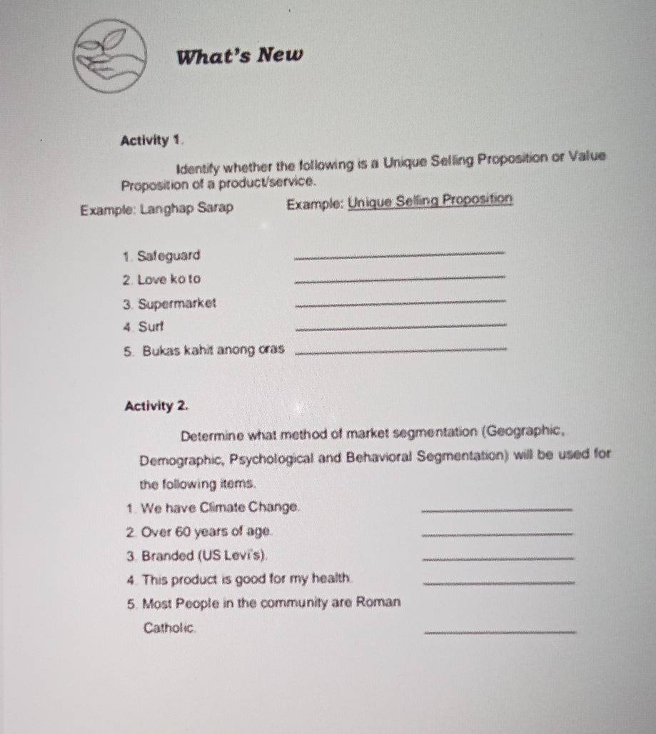 What’s New 
Activity 1. 
Identify whether the following is a Unique Selling Proposition or Value 
Proposition of a product/service. 
Example: Langhap Sarap Example: Unique Selling Proposition 
1. Safeguard 
_ 
2. Love ko to 
_ 
3. Supermarket 
_ 
4. Surt 
_ 
5. Bukas kahit anong oras 
_ 
Activity 2. 
Determine what method of market segmentation (Geographic, 
Demographic, Psychological and Behavioral Segmentation) will be used for 
the following items. 
1. We have Climate Change._ 
2. Over 60 years of age. 
_ 
3. Branded (US Levi's). 
_ 
4. This product is good for my health._ 
5. Most People in the community are Roman 
Catholic. 
_