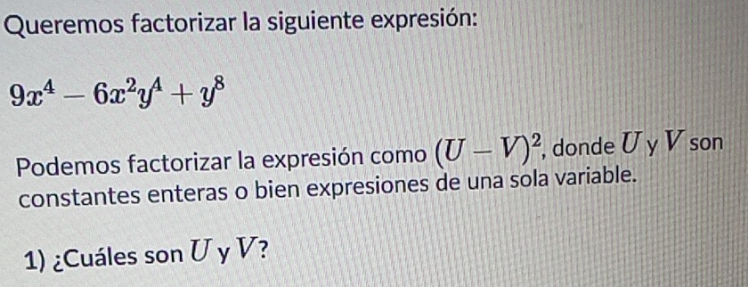 Queremos factorizar la siguiente expresión:
9x^4-6x^2y^4+y^8
Podemos factorizar la expresión como (U-V)^2, , donde U y V son 
constantes enteras o bien expresiones de una sola variable. 
1) ¿Cuáles son U y V?