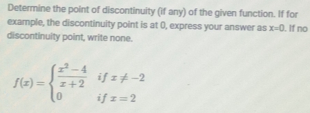 Determine the point of discontinuity (if any) of the given function. If for 
example, the discontinuity point is at 0, express your answer as x=0. If no 
discontinuity point, write none.
f(x)=beginarrayl  (x^2-4)/x+2 ifx!= -2 0ifx=2endarray.