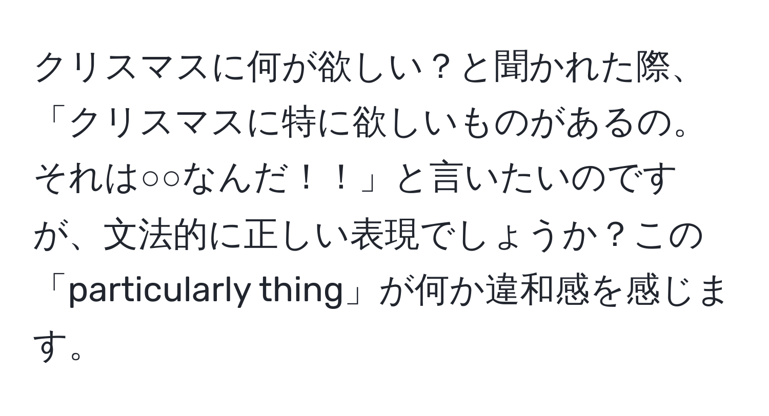 クリスマスに何が欲しい？と聞かれた際、「クリスマスに特に欲しいものがあるの。それは○○なんだ！！」と言いたいのですが、文法的に正しい表現でしょうか？この「particularly thing」が何か違和感を感じます。