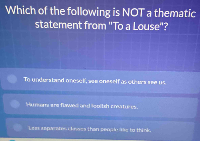 Which of the following is NOT a thematic
statement from "To a Louse"?
To understand oneself, see oneself as others see us.
Humans are flawed and foolish creatures.
Less separates classes than people like to think.