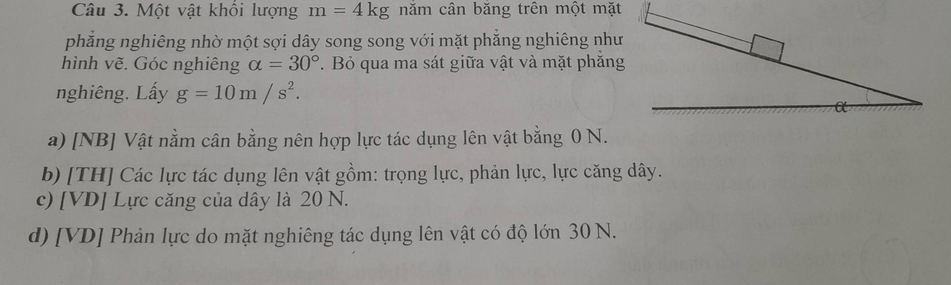 Một vật khối lượng m=4kg năm cân băng trên một mặt
phẳng nghiêng nhờ một sợi dây song song với mặt phẳng nghiêng như
hình vẽ. Góc nghiêng alpha =30°. Bỏ qua ma sát giữa vật và mặt phắng
nghiêng. Lấy g=10m/s^2. 
a) [NB] Vật nằm cân bằng nên hợp lực tác dụng lên vật bằng 0 N.
b) [TH] Các lực tác dụng lên vật gồm: trọng lực, phản lực, lực căng dây.
c) [VD] Lực căng của dây là 20 N.
d) [VD] Phản lực do mặt nghiêng tác dụng lên vật có độ lớn 30 N.