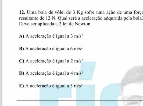 Uma bola de vôlei de 3 Kg sofre uma ação de uma força
resultante de 12 N. Qual será a aceleração adquirida pela bola''.
Deve ser aplicada a 2 lei de Newton.
A) A aceleração é igual a 3m/s^2
B) A aceleração é igual a 6m/s^2
C) A aceleração é igual a 2m/s^2
D) A aceleração é igual a 4m/s^2
E) A aceleração é igual a 5m/s^2