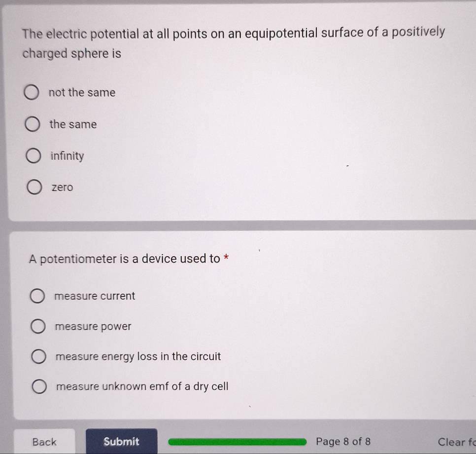 The electric potential at all points on an equipotential surface of a positively
charged sphere is
not the same
the same
infinity
zero
A potentiometer is a device used to *
measure current
measure power
measure energy loss in the circuit
measure unknown emf of a dry cell
Back Submit Page 8 of 8 Clear f