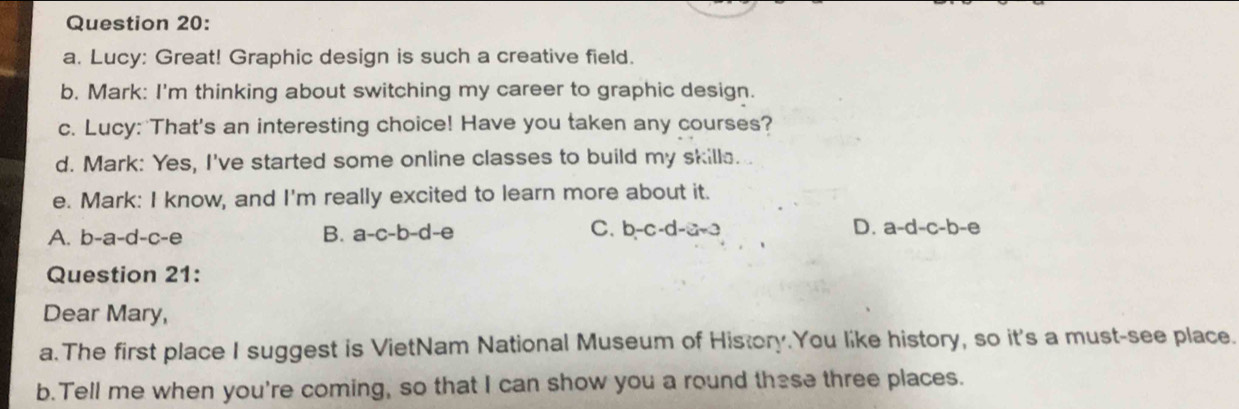 Lucy: Great! Graphic design is such a creative field.
b. Mark: I'm thinking about switching my career to graphic design.
c. Lucy: That's an interesting choice! Have you taken any courses?
d. Mark: Yes, I've started some online classes to build my skilla.
e. Mark: I know, and I'm really excited to learn more about it.
A. b-a-d-c-e
C.
B. a-c-b-d-e b-c-d-a+3 D. a-d-c-b-e
Question 21:
Dear Mary,
a.The first place I suggest is VietNam National Museum of History.You like history, so it's a must-see place.
b.Tell me when you're coming, so that I can show you a round these three places.