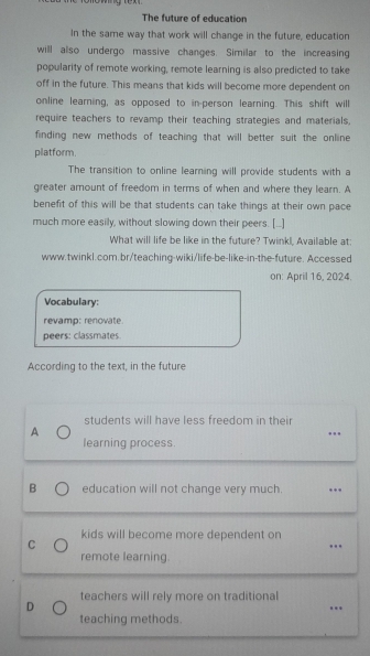 The future of education
In the same way that work will change in the future, education
will also undergo massive changes. Similar to the increasing
popularity of remote working, remote learning is also predicted to take
off in the future. This means that kids will become more dependent on
online learning, as opposed to in-person learning. This shift will
require teachers to revamp their teaching strategies and materials,
finding new methods of teaching that will better suit the online 
platform.
The transition to online learning will provide students with a
greater amount of freedom in terms of when and where they learn. A
benefit of this will be that students can take things at their own pace
much more easily, without slowing down their peers. [..]
What will life be like in the future? Twinkl, Available at:
www.twinkl.com.br/teaching-wiki/life-be-like-in-the-future. Accessed
on: April 16, 2024.
Vocabulary:
revamp: renovate.
peers: classmates.
According to the text, in the future
students will have less freedom in their
A
_
learning process
B education will not change very much. _..
_
kids will become more dependent on
C
..
remote learning.
teachers will rely more on traditional
D
…._
teaching methods.