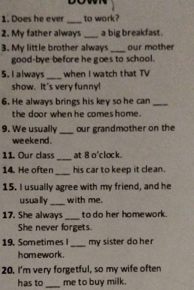 Does he ever _to work? 
2. My father always _a big breakfast . 
3. My little brother always _our mother 
good-bye before he goes to school. 
5. I always _when I watch that TV 
show. It's very funny! 
6. He always brings his key so he can_ 
the door when he comeshome. 
9. We usually _our grandmother on the 
we eke nd . 
_ 
11. Our class at 8 o'clock. 
14. He often _his car to keep it clean. 
15. I usually agree with my friend, and he 
usually_ with me. 
17. She always_ to do her homework. 
She never forgets. 
19. Sometimes I _my sister do her 
homework. 
20. I'm very forgetful, so my wife often 
has to _me to buy milk.