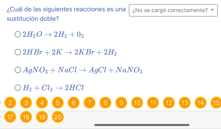 ¿Cuál de las siguientes reacciones es una ¿No se cargó correctamente?
sustitución doble?
2H_2Oto 2H_2+0_2
2HBr+2Kto 2KBr+2H_2
AgNO_3+NaClto AgCl+NaNO_3
H_2+Cl_2to 2HCl
2 3 4 5 6 7 8 9 10 11 12 13 14 15
17 18 19 20